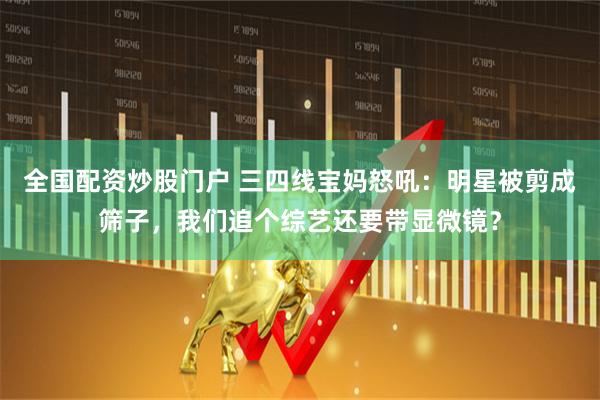 全国配资炒股门户 三四线宝妈怒吼：明星被剪成筛子，我们追个综艺还要带显微镜？