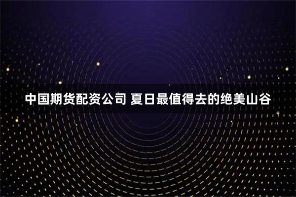 中国期货配资公司 夏日最值得去的绝美山谷