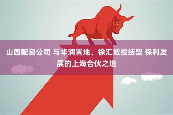 山西配资公司 与华润置地、徐汇城投结盟 保利发展的上海合伙之道