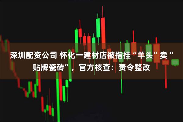 深圳配资公司 怀化一建材店被指挂“羊头”卖“贴牌瓷砖”，官方核查：责令整改