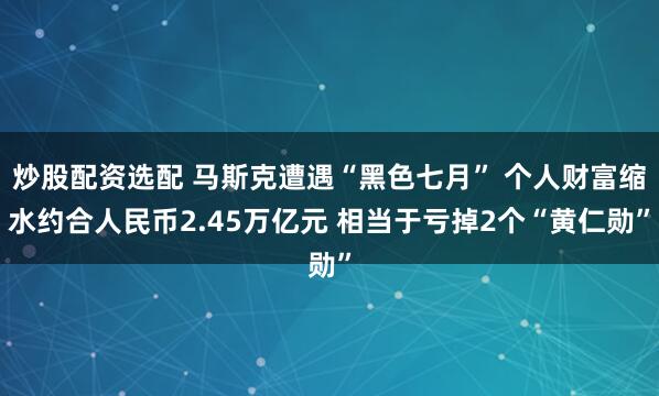 炒股配资选配 马斯克遭遇“黑色七月” 个人财富缩水约合人民币2.45万亿元 相当于亏掉2个“黄仁勋”
