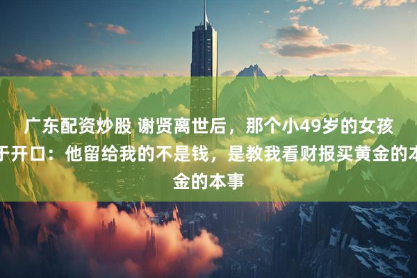 广东配资炒股 谢贤离世后，那个小49岁的女孩终于开口：他留给我的不是钱，是教我看财报买黄金的本事