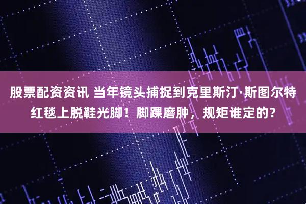 股票配资资讯 当年镜头捕捉到克里斯汀·斯图尔特红毯上脱鞋光脚！脚踝磨肿，规矩谁定的？